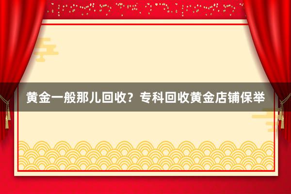 黄金一般那儿回收？专科回收黄金店铺保举
