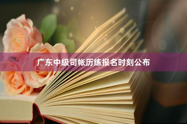 广东中级司帐历练报名时刻公布
