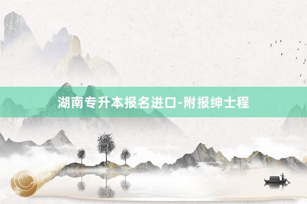 湖南专升本报名进口-附报绅士程