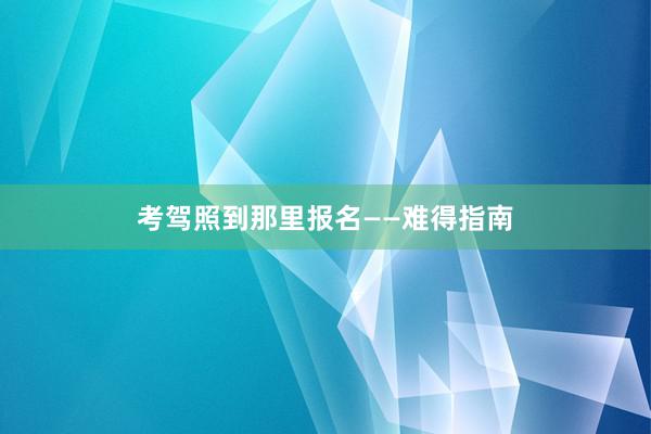 考驾照到那里报名——难得指南