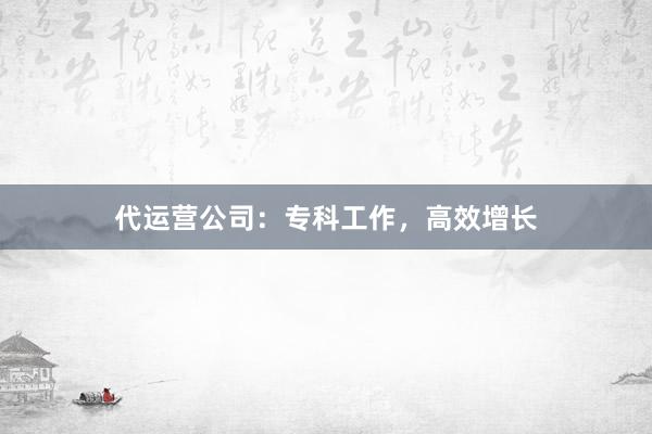 代运营公司：专科工作，高效增长