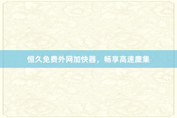 恒久免费外网加快器，畅享高速麇集