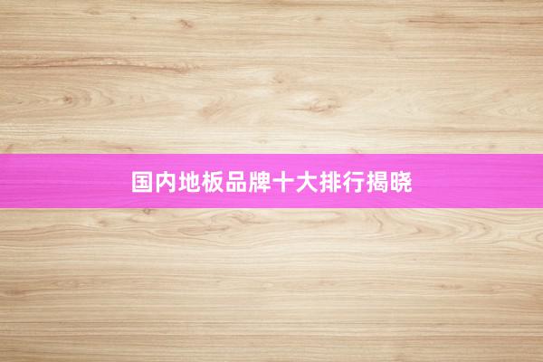 国内地板品牌十大排行揭晓